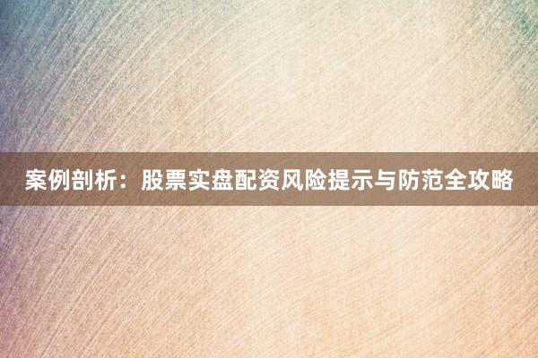 案例剖析：股票实盘配资风险提示与防范全攻略
