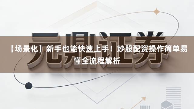 【场景化】新手也能快速上手！炒股配资操作简单易懂全流程解析