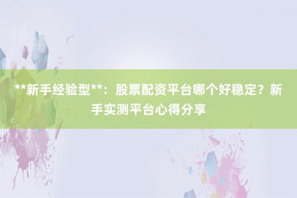 **新手经验型**：股票配资平台哪个好稳定？新手实测平台心得分享