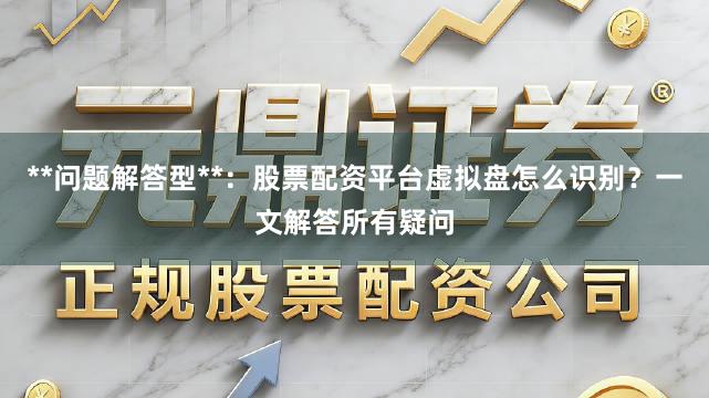 **问题解答型**：股票配资平台虚拟盘怎么识别？一文解答所有疑问