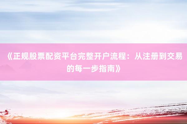 《正规股票配资平台完整开户流程：从注册到交易的每一步指南》