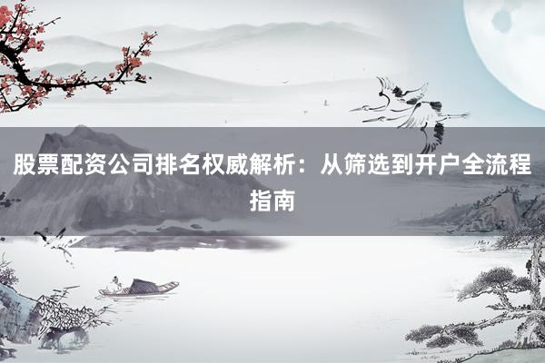 股票配资公司排名权威解析：从筛选到开户全流程指南