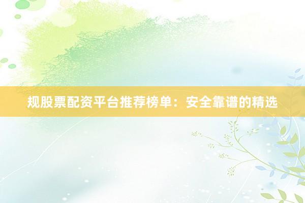 规股票配资平台推荐榜单：安全靠谱的精选