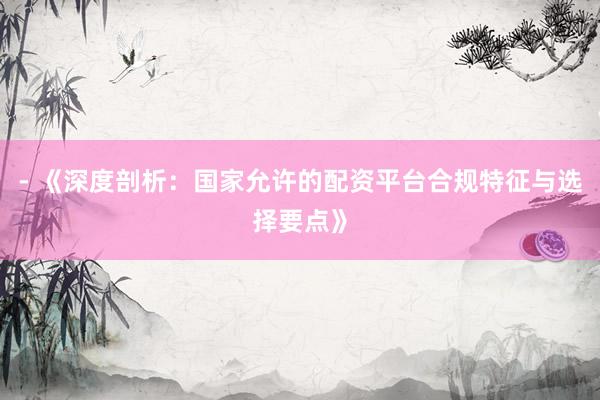 - 《深度剖析：国家允许的配资平台合规特征与选择要点》