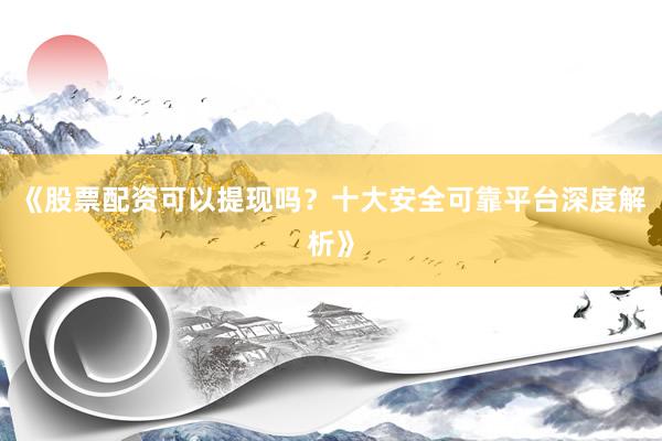 《股票配资可以提现吗？十大安全可靠平台深度解析》