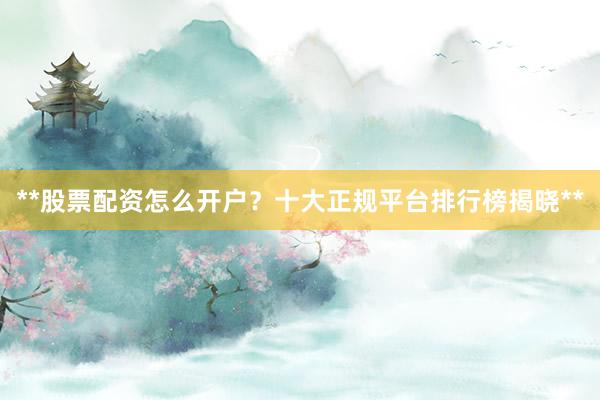**股票配资怎么开户？十大正规平台排行榜揭晓**