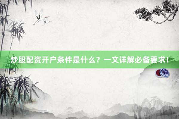 炒股配资开户条件是什么？一文详解必备要求！