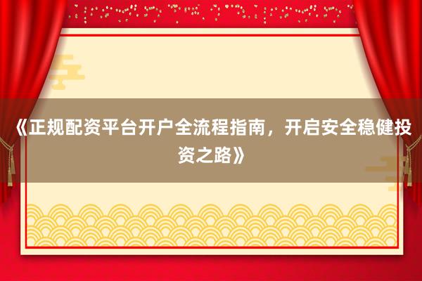 《正规配资平台开户全流程指南，开启安全稳健投资之路》