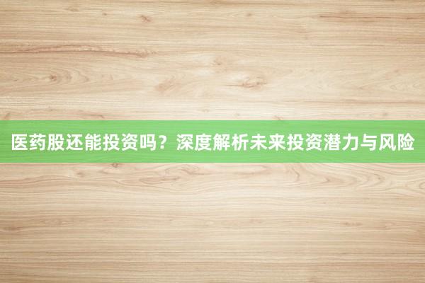 医药股还能投资吗？深度解析未来投资潜力与风险