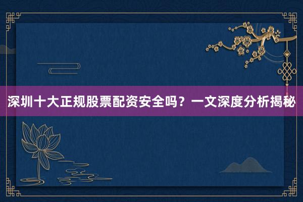 深圳十大正规股票配资安全吗？一文深度分析揭秘