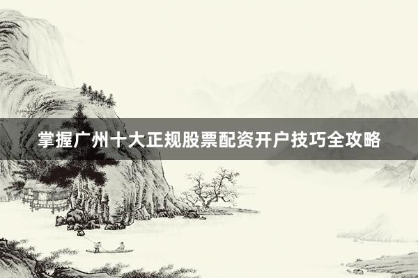掌握广州十大正规股票配资开户技巧全攻略