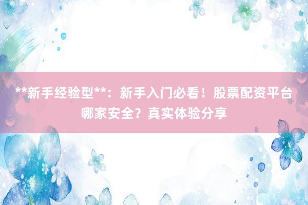 **新手经验型**：新手入门必看！股票配资平台哪家安全？真实体验分享