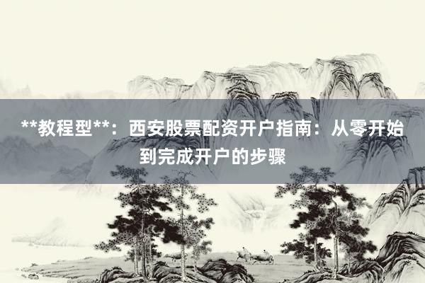 **教程型**：西安股票配资开户指南：从零开始到完成开户的步骤