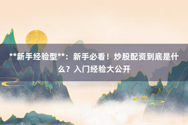**新手经验型**：新手必看！炒股配资到底是什么？入门经验大公开