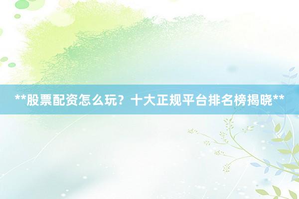 **股票配资怎么玩？十大正规平台排名榜揭晓**