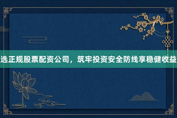 选正规股票配资公司，筑牢投资安全防线享稳健收益