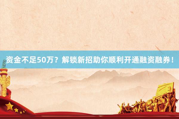 资金不足50万？解锁新招助你顺利开通融资融券！
