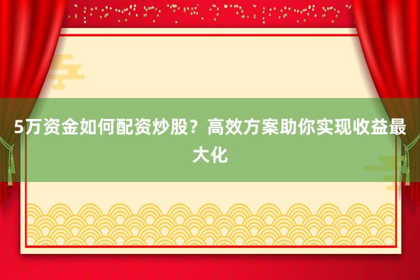5万资金如何配资炒股？高效方案助你实现收益最大化