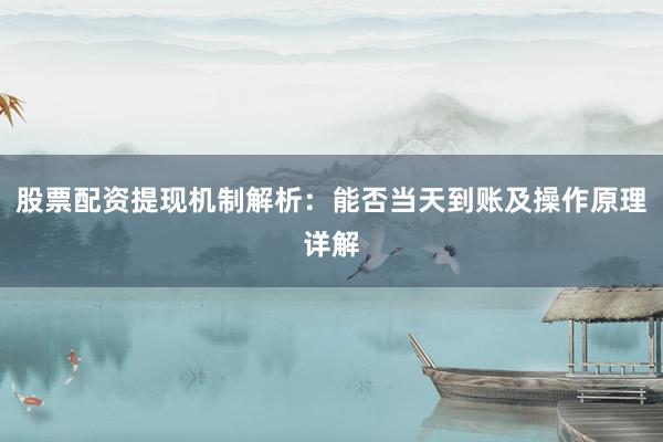 股票配资提现机制解析：能否当天到账及操作原理详解
