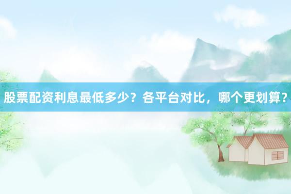 股票配资利息最低多少？各平台对比，哪个更划算？
