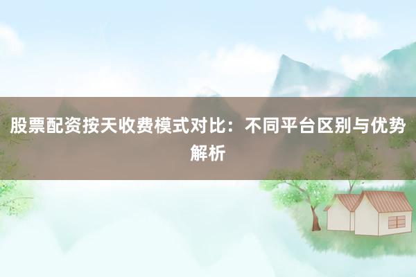 股票配资按天收费模式对比：不同平台区别与优势解析