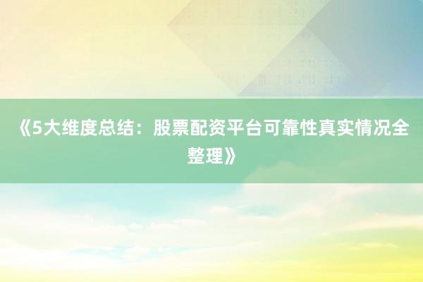 《5大维度总结：股票配资平台可靠性真实情况全整理》