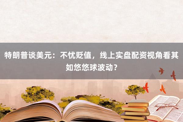 特朗普谈美元：不忧贬值，线上实盘配资视角看其如悠悠球波动？