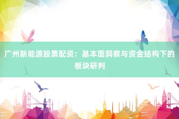 广州新能源股票配资：基本面洞察与资金结构下的板块研判