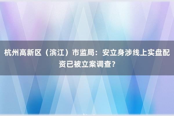杭州高新区（滨江）市监局：安立身涉线上实盘配资已被立案调查？