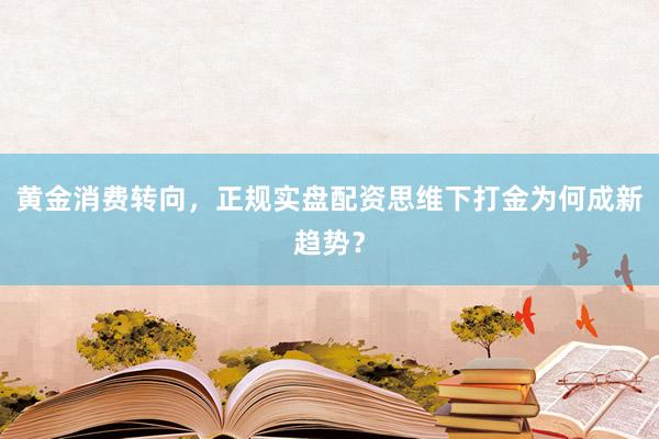 黄金消费转向，正规实盘配资思维下打金为何成新趋势？
