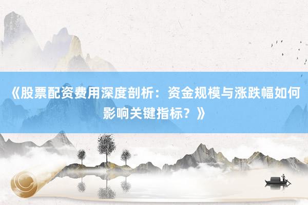 《股票配资费用深度剖析：资金规模与涨跌幅如何影响关键指标？》