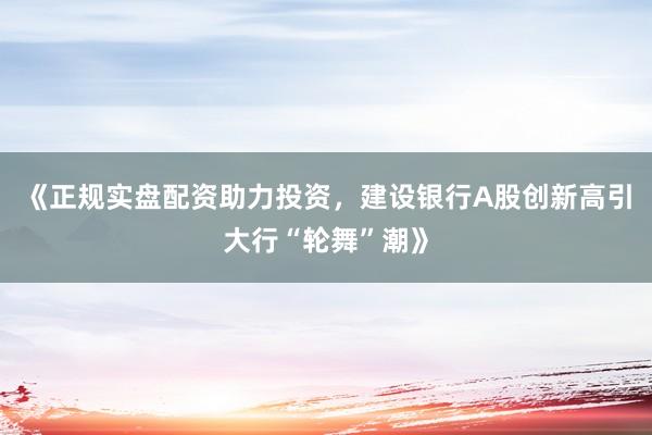 《正规实盘配资助力投资，建设银行A股创新高引大行“轮舞”潮》