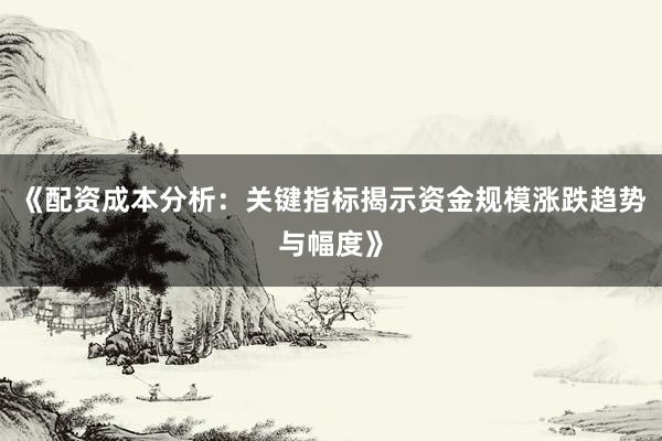 《配资成本分析：关键指标揭示资金规模涨跌趋势与幅度》