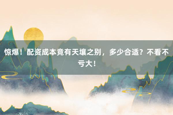 惊爆！配资成本竟有天壤之别，多少合适？不看不亏大！