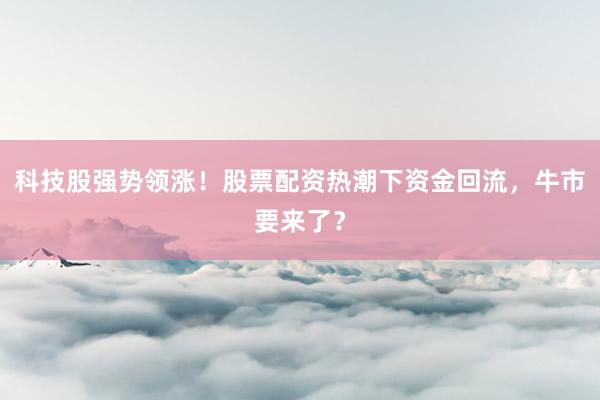 科技股强势领涨！股票配资热潮下资金回流，牛市要来了？