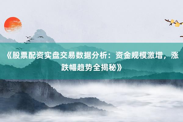 《股票配资实盘交易数据分析：资金规模激增，涨跌幅趋势全揭秘》