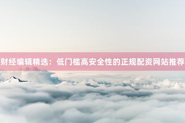 财经编辑精选：低门槛高安全性的正规配资网站推荐
