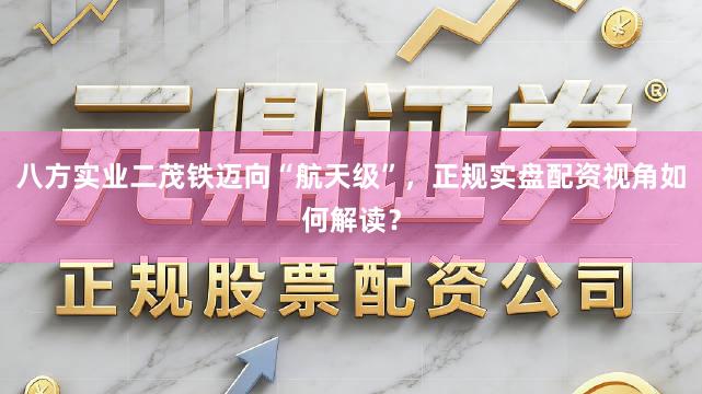 八方实业二茂铁迈向“航天级”，正规实盘配资视角如何解读？