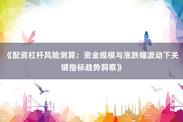 《配资杠杆风险测算：资金规模与涨跌幅波动下关键指标趋势洞察》