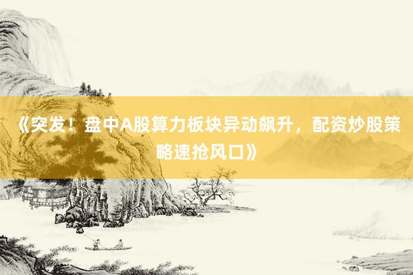 《突发！盘中A股算力板块异动飙升，配资炒股策略速抢风口》