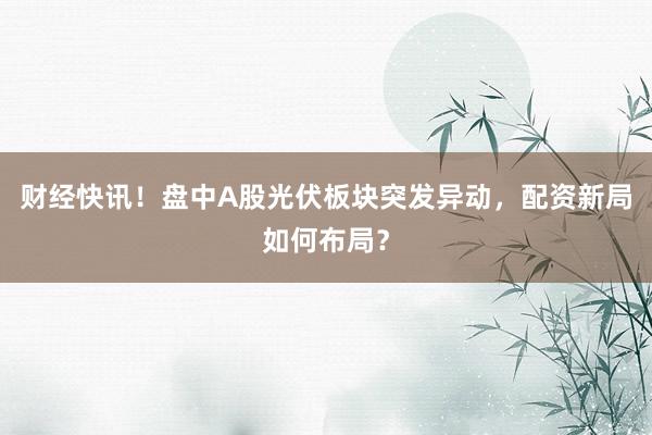 财经快讯！盘中A股光伏板块突发异动，配资新局如何布局？