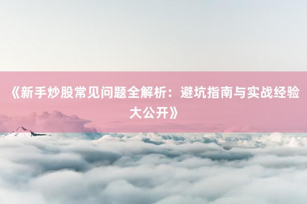 《新手炒股常见问题全解析：避坑指南与实战经验大公开》