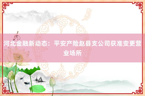 河北金融新动态：平安产险赵县支公司获准变更营业场所